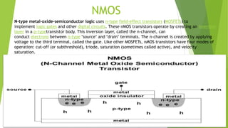 NMOS
 N-type metal-oxide-semiconductor logic uses n-type field-effect transistors (MOSFETs) to
implement logic gates and other digital circuits. These nMOS transistors operate by creating an inversion
layer in a p-typetransistor body. This inversion layer, called the n-channel, can
conduct electrons between n-type "source" and "drain" terminals. The n-channel is created by applying
voltage to the third terminal, called the gate. Like other MOSFETs, nMOS transistors have four modes of
operation: cut-off (or subthreshold), triode, saturation (sometimes called active), and velocity
saturation.
 