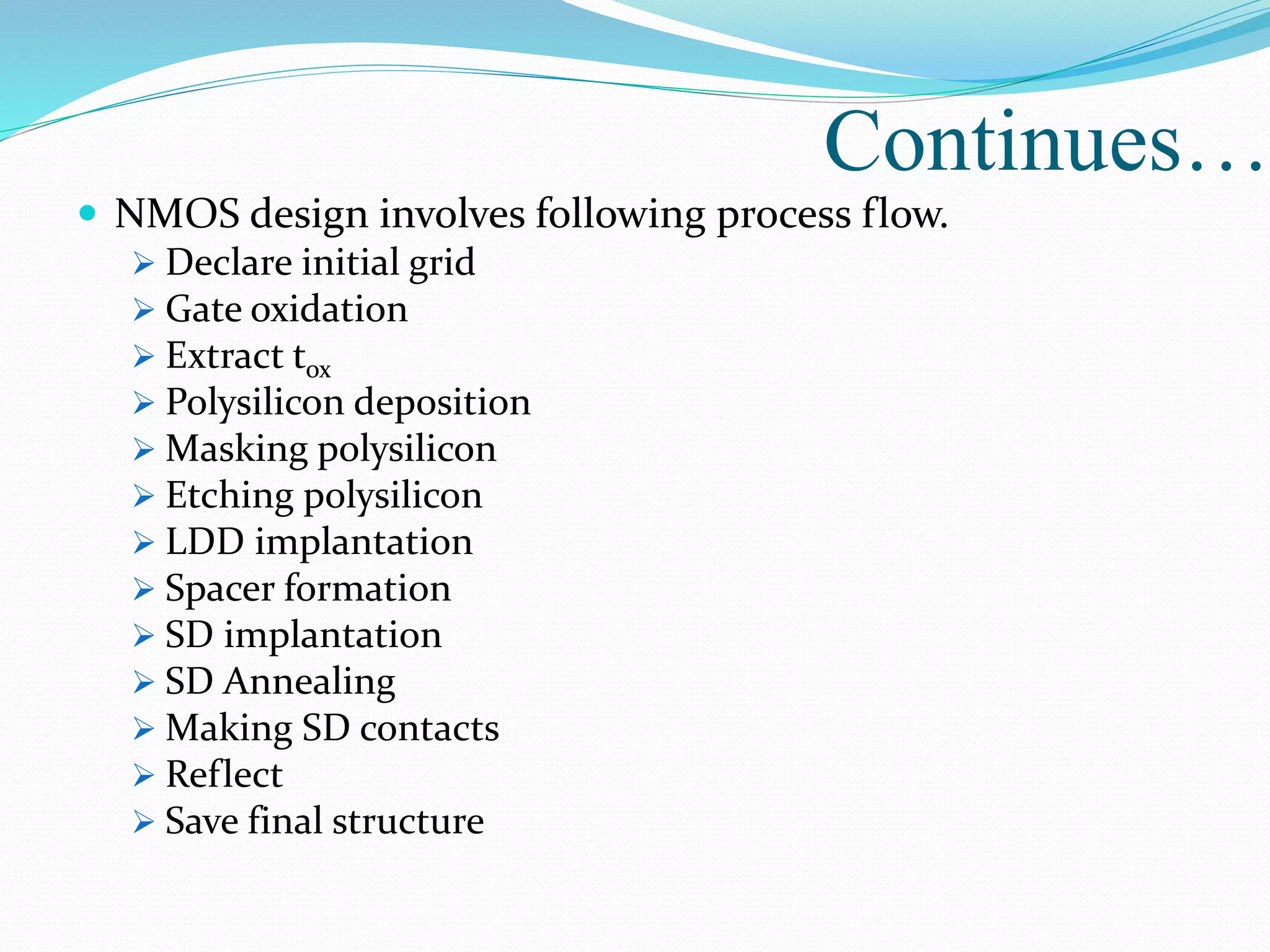  NMOS design involves following process flow.
 Declare initial grid
 Gate oxidation
 Extract tox
 Polysilicon deposition
 Masking polysilicon
 Etching polysilicon
 LDD implantation
 Spacer formation
 SD implantation
 SD Annealing
 Making SD contacts
 Reflect
 Save final structure
Continues…
 