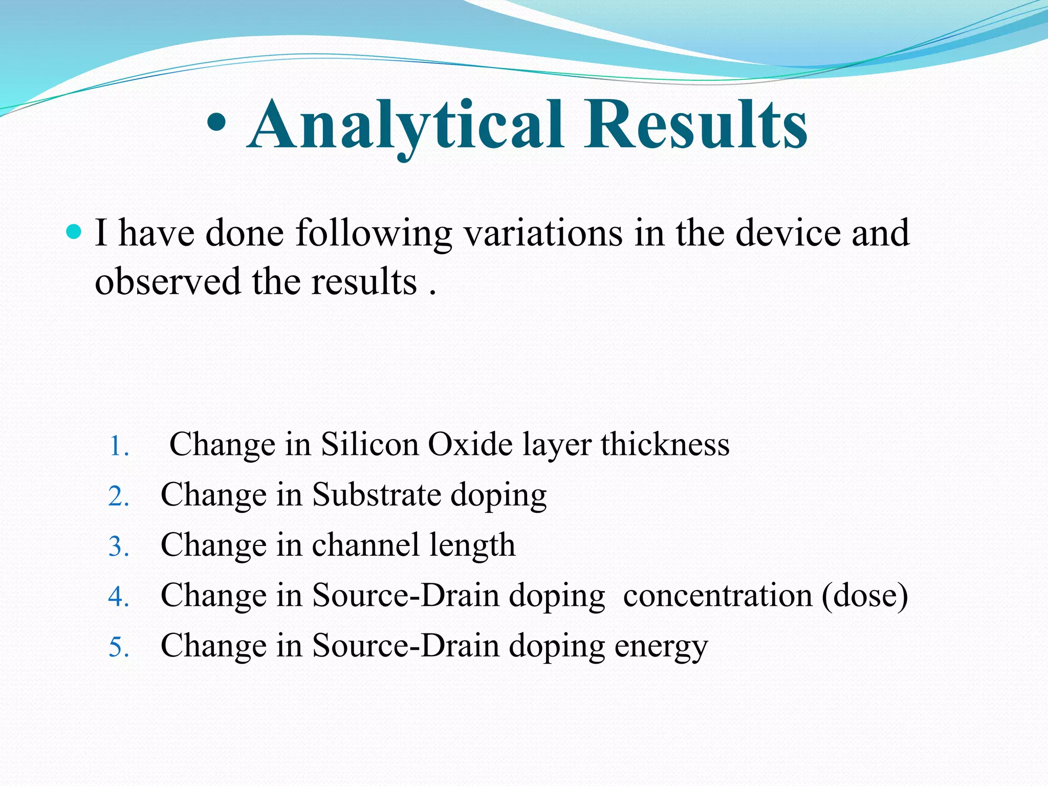 • Analytical Results
 I have done following variations in the device and
observed the results .
1. Change in Silicon Oxide layer thickness
2. Change in Substrate doping
3. Change in channel length
4. Change in Source-Drain doping concentration (dose)
5. Change in Source-Drain doping energy
 