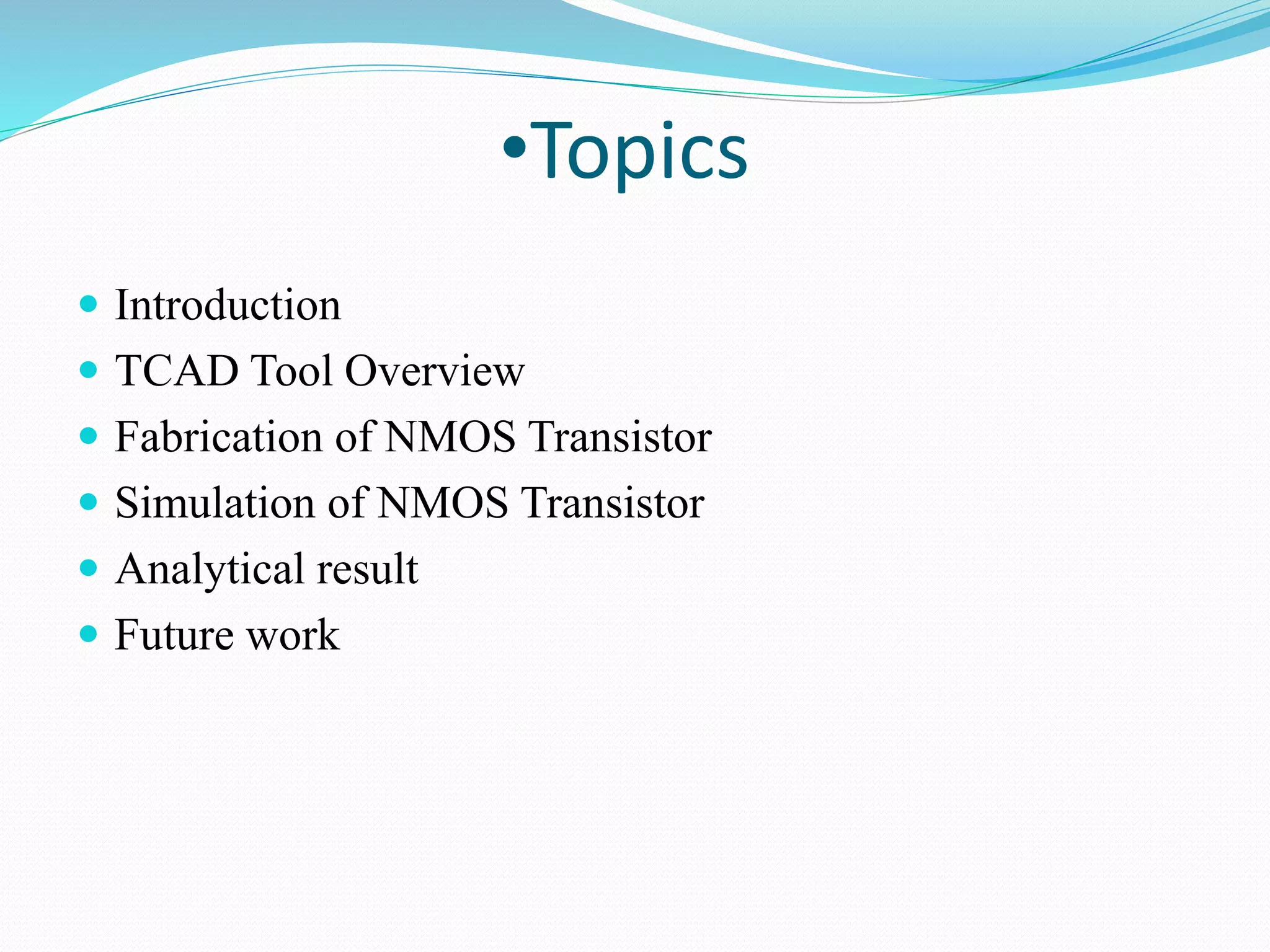 •Topics
 Introduction
 TCAD Tool Overview
 Fabrication of NMOS Transistor
 Simulation of NMOS Transistor
 Analytical result
 Future work
 