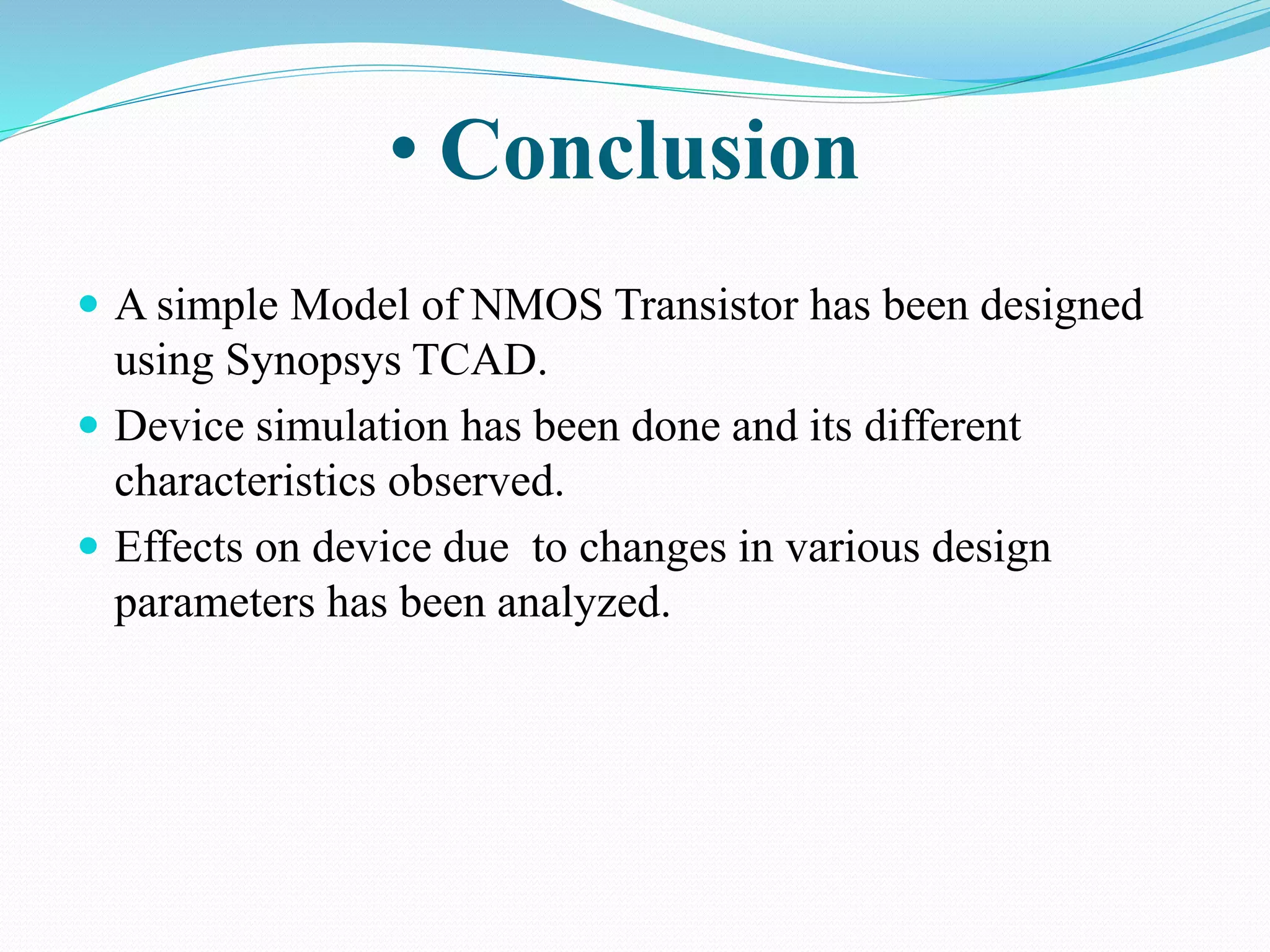  A simple Model of NMOS Transistor has been designed
using Synopsys TCAD.
 Device simulation has been done and its different
characteristics observed.
 Effects on device due to changes in various design
parameters has been analyzed.
• Conclusion
 