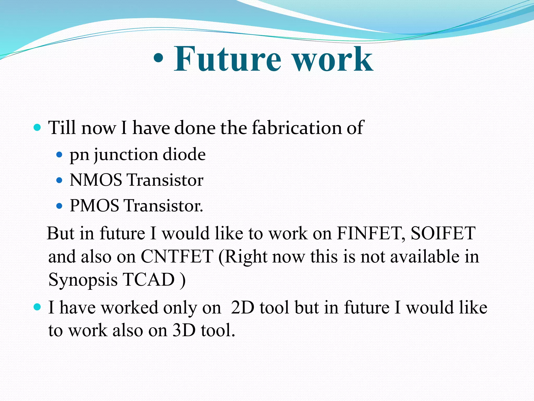  Till now I have done the fabrication of
 pn junction diode
 NMOS Transistor
 PMOS Transistor.
But in future I would like to work on FINFET, SOIFET
and also on CNTFET (Right now this is not available in
Synopsis TCAD )
 I have worked only on 2D tool but in future I would like
to work also on 3D tool.
• Future work
 