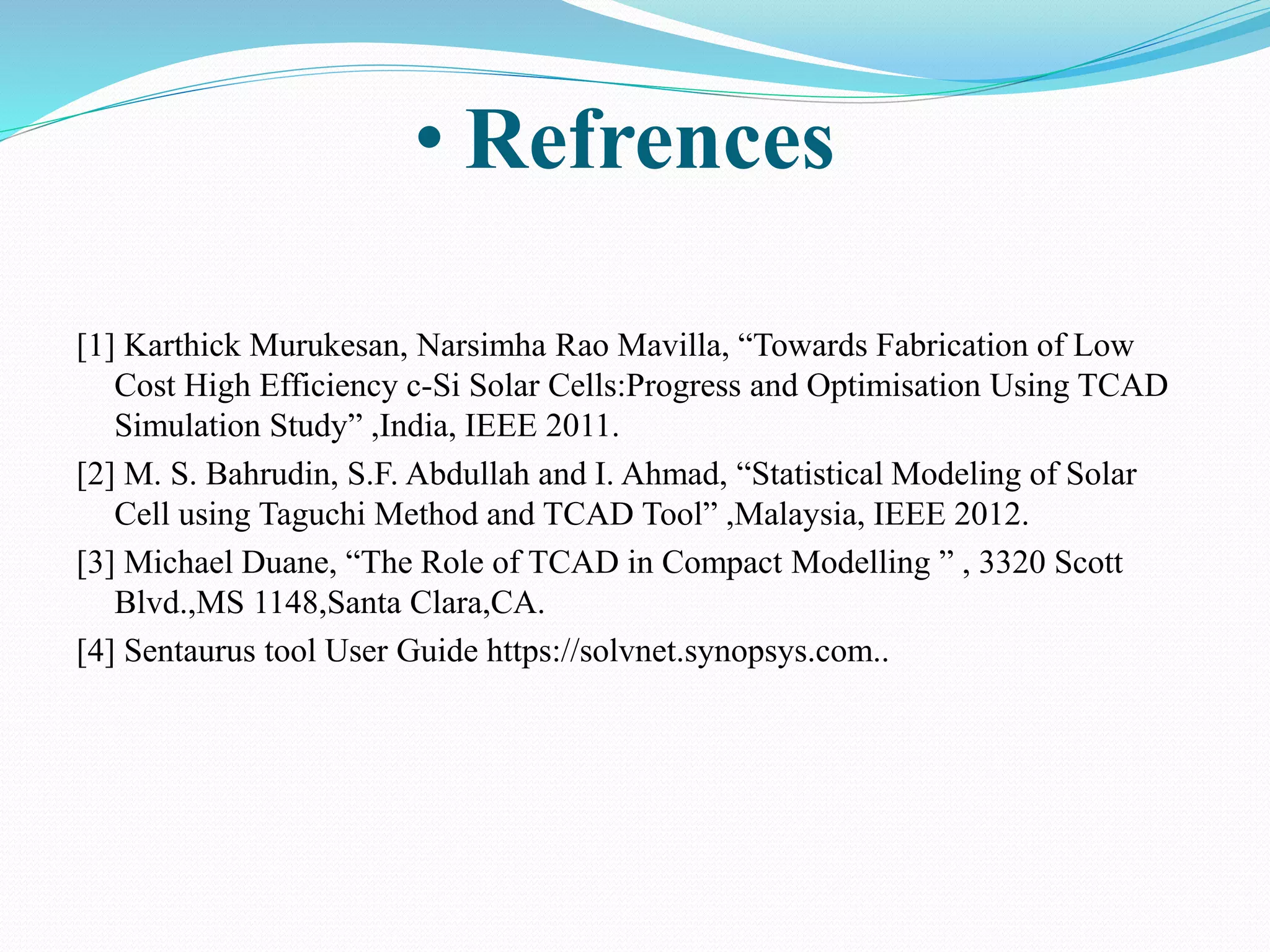 [1] Karthick Murukesan, Narsimha Rao Mavilla, “Towards Fabrication of Low
Cost High Efficiency c-Si Solar Cells:Progress and Optimisation Using TCAD
Simulation Study” ,India, IEEE 2011.
[2] M. S. Bahrudin, S.F. Abdullah and I. Ahmad, “Statistical Modeling of Solar
Cell using Taguchi Method and TCAD Tool” ,Malaysia, IEEE 2012.
[3] Michael Duane, “The Role of TCAD in Compact Modelling ” , 3320 Scott
Blvd.,MS 1148,Santa Clara,CA.
[4] Sentaurus tool User Guide https://solvnet.synopsys.com..
• Refrences
 