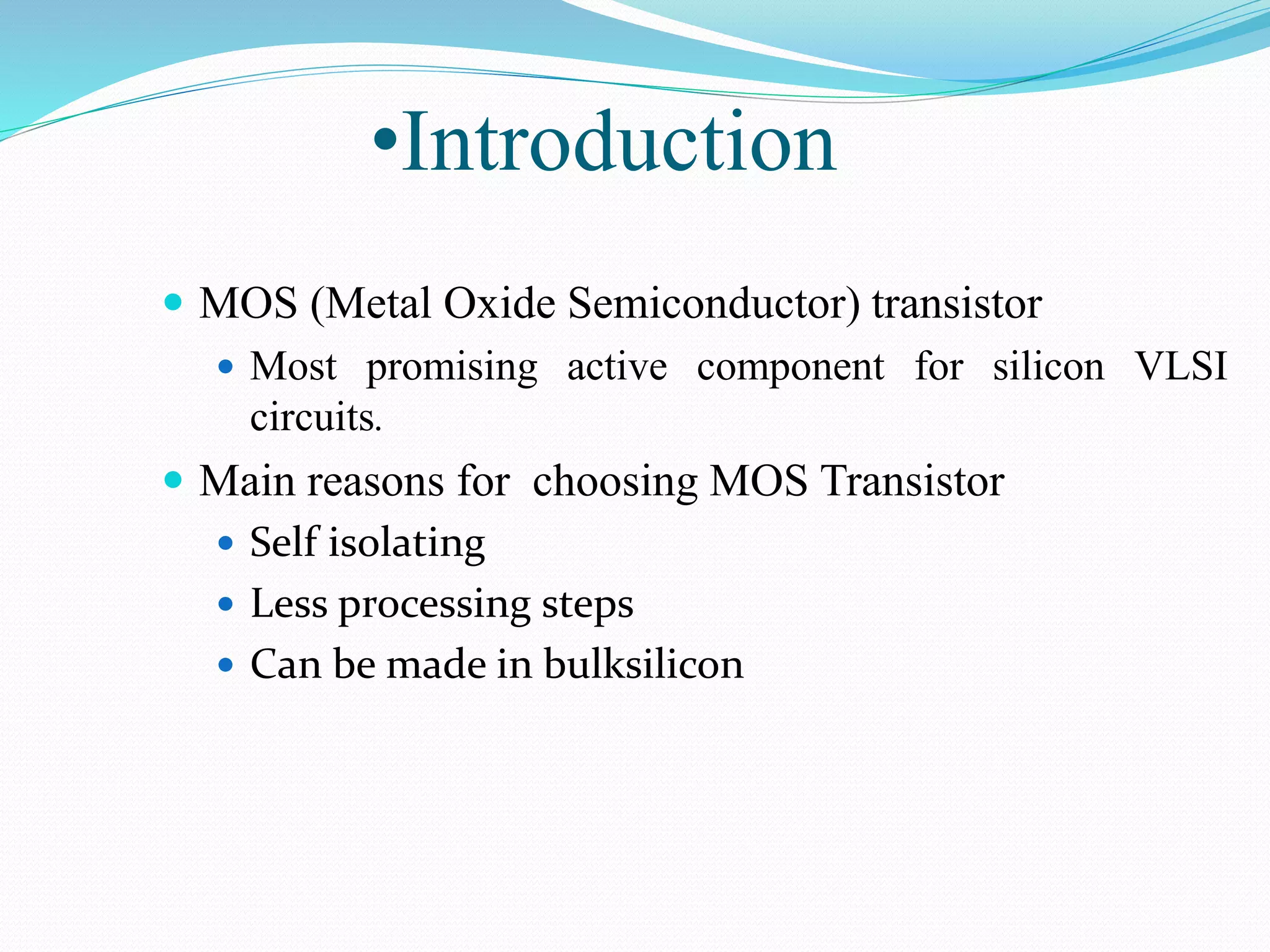 •Introduction
 MOS (Metal Oxide Semiconductor) transistor
 Most promising active component for silicon VLSI
circuits.
 Main reasons for choosing MOS Transistor
 Self isolating
 Less processing steps
 Can be made in bulksilicon
 