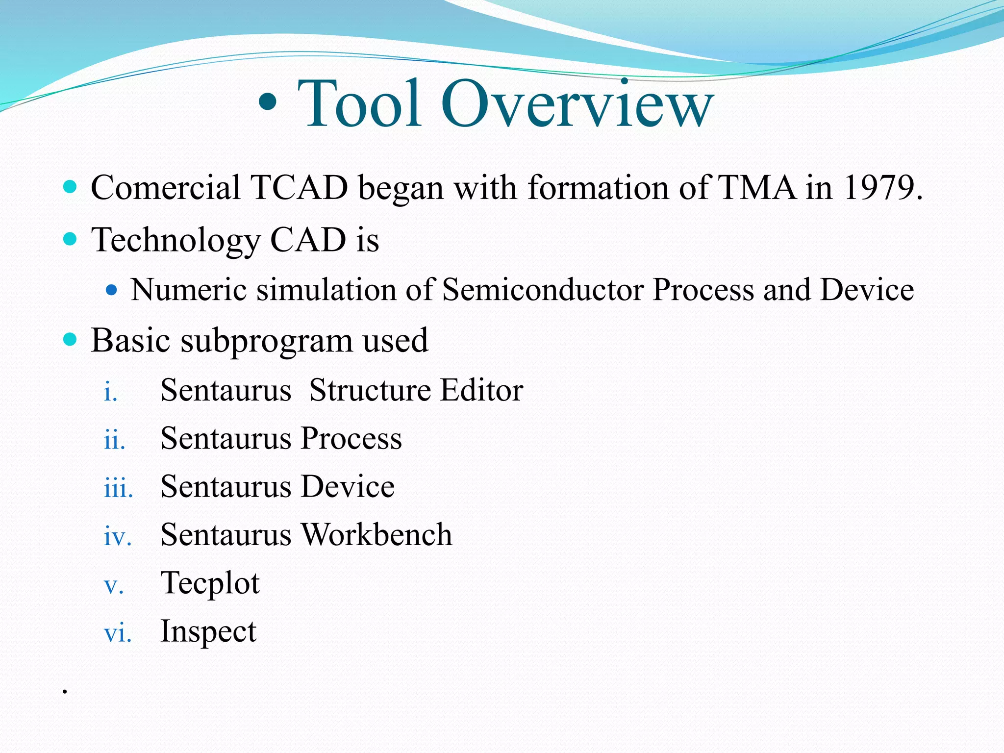 • Tool Overview
 Comercial TCAD began with formation of TMA in 1979.
 Technology CAD is
 Numeric simulation of Semiconductor Process and Device
 Basic subprogram used
i. Sentaurus Structure Editor
ii. Sentaurus Process
iii. Sentaurus Device
iv. Sentaurus Workbench
v. Tecplot
vi. Inspect
.
 