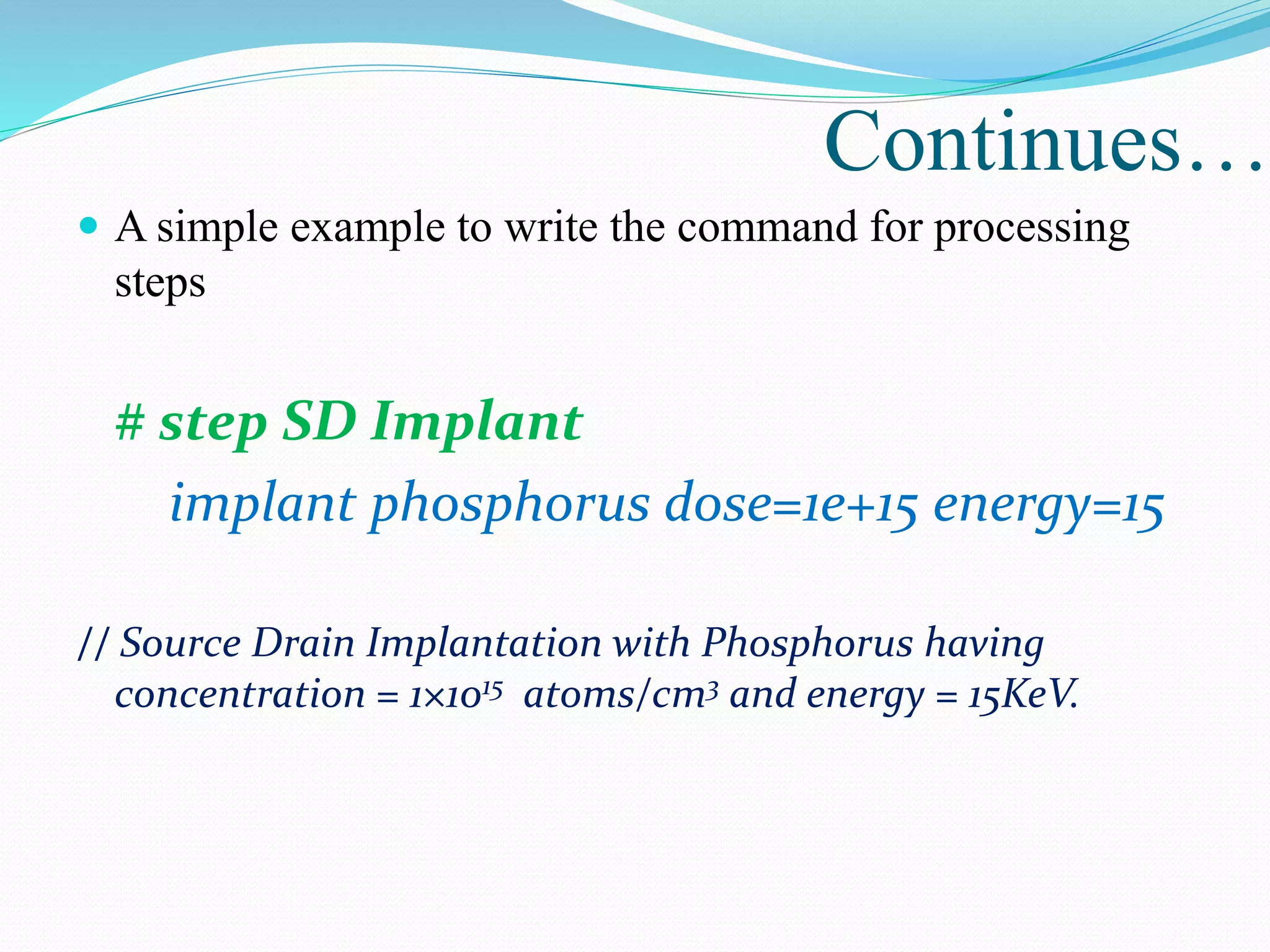  A simple example to write the command for processing
steps
# step SD Implant
implant phosphorus dose=1e+15 energy=15
// Source Drain Implantation with Phosphorus having
concentration = 1×1015 atoms/cm3 and energy = 15KeV.
Continues…
 