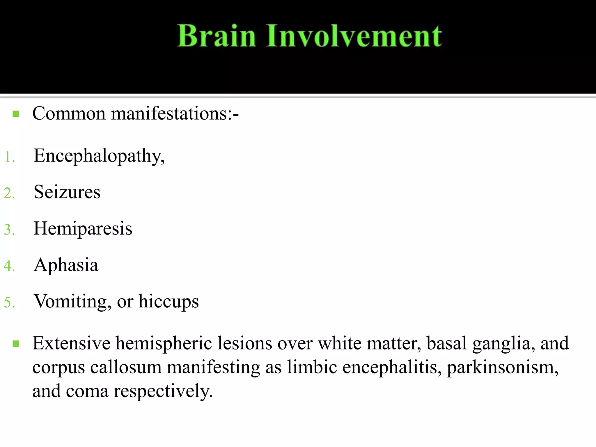  Common manifestations:-
1. Encephalopathy,
2. Seizures
3. Hemiparesis
4. Aphasia
5. Vomiting, or hiccups
 Extensive hemispheric lesions over white matter, basal ganglia, and
corpus callosum manifesting as limbic encephalitis, parkinsonism,
and coma respectively.
 