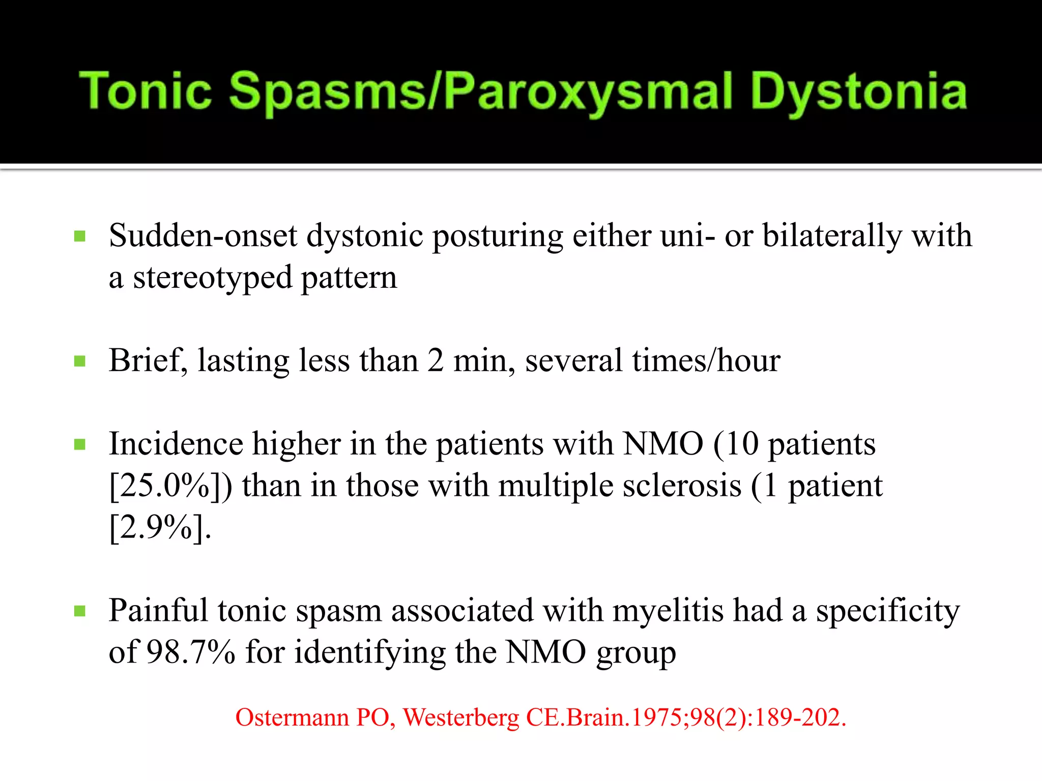  Sudden-onset dystonic posturing either uni- or bilaterally with
a stereotyped pattern
 Brief, lasting less than 2 min, several times/hour
 Incidence higher in the patients with NMO (10 patients
[25.0%]) than in those with multiple sclerosis (1 patient
[2.9%].
 Painful tonic spasm associated with myelitis had a specificity
of 98.7% for identifying the NMO group
Ostermann PO, Westerberg CE.Brain.1975;98(2):189-202.
 