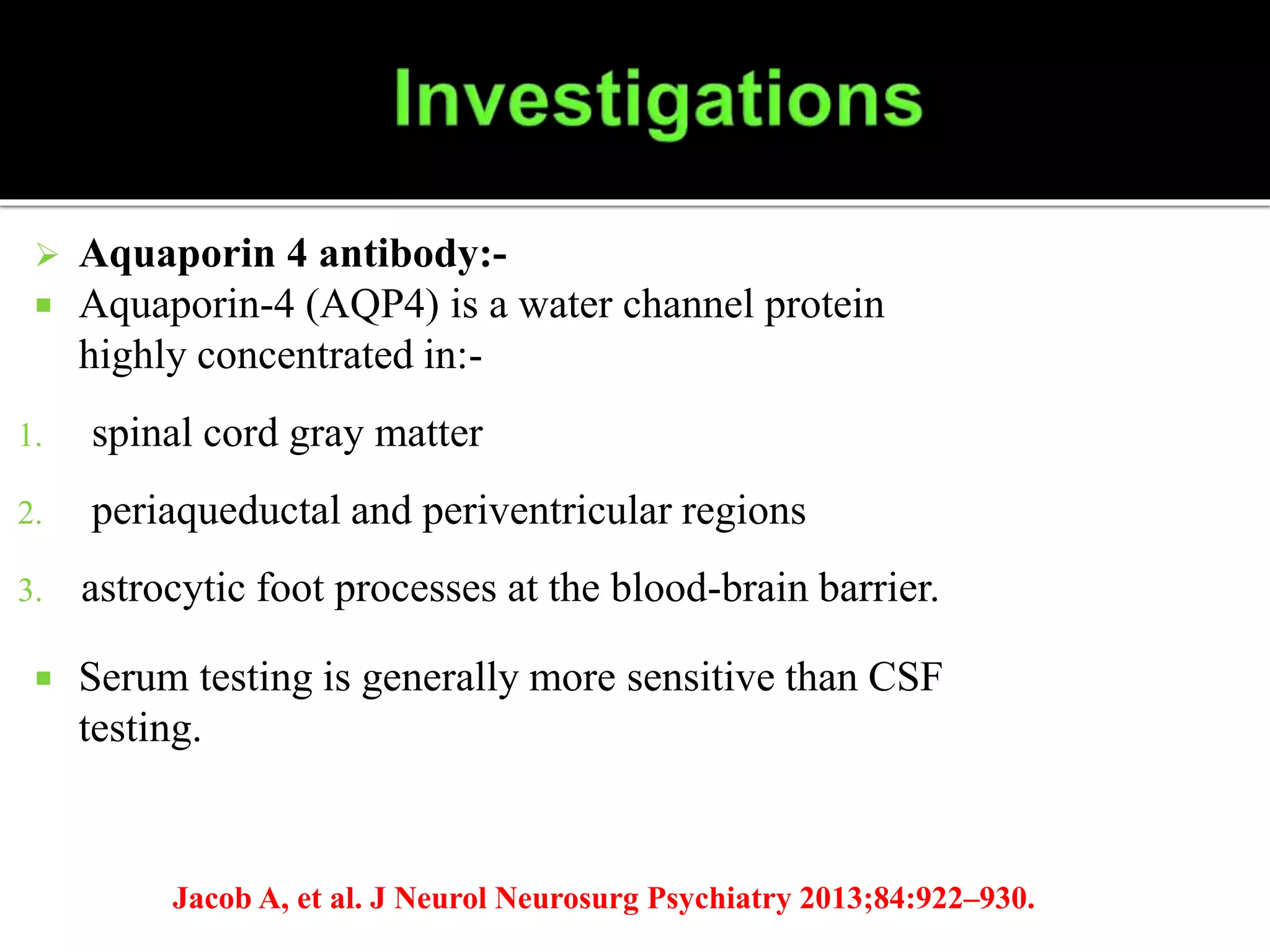  Aquaporin 4 antibody:-
 Aquaporin-4 (AQP4) is a water channel protein
highly concentrated in:-
1. spinal cord gray matter
2. periaqueductal and periventricular regions
3. astrocytic foot processes at the blood-brain barrier.
 Serum testing is generally more sensitive than CSF
testing.
Jacob A, et al. J Neurol Neurosurg Psychiatry 2013;84:922–930.
 