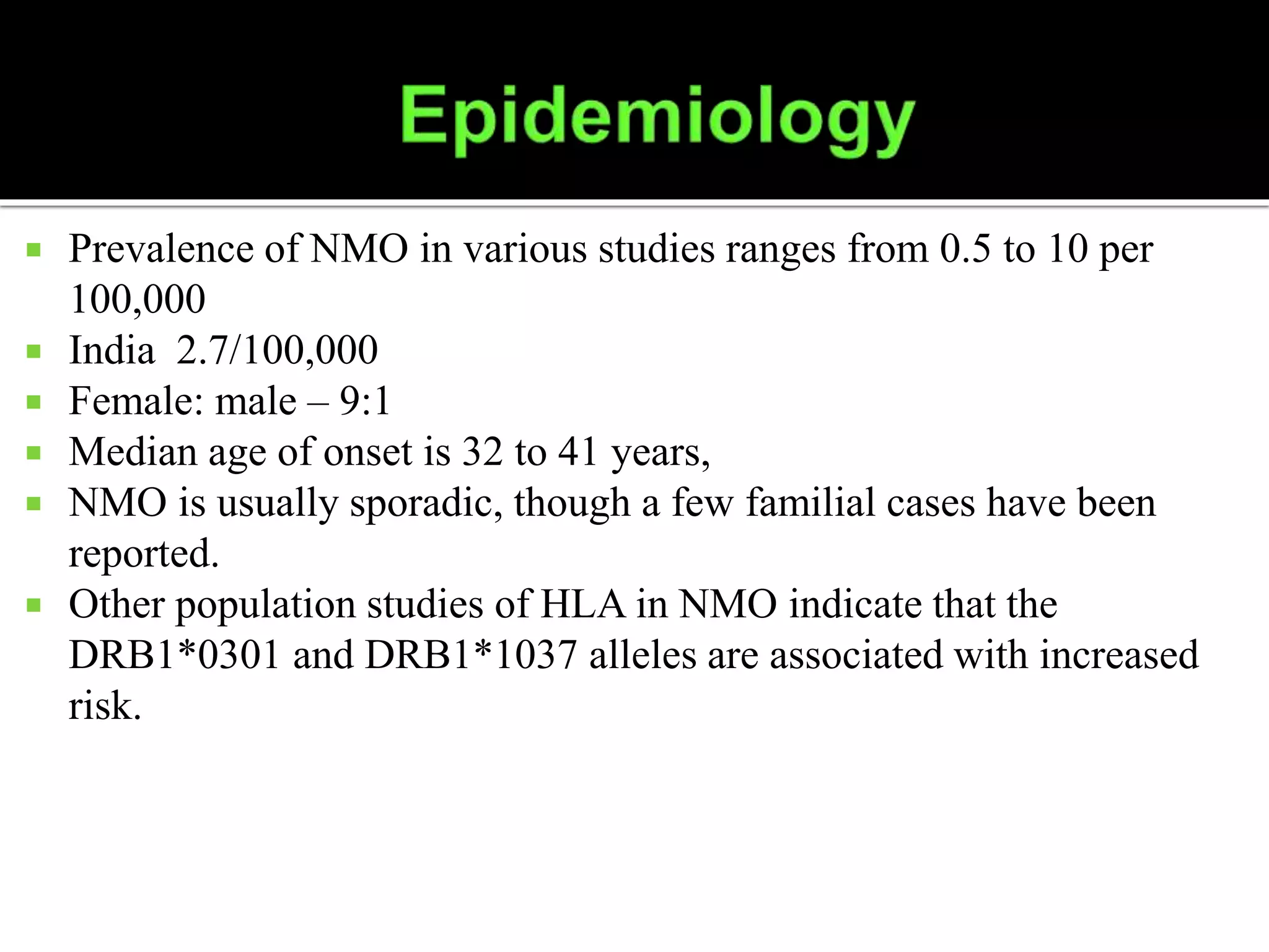  Prevalence of NMO in various studies ranges from 0.5 to 10 per
100,000
 India 2.7/100,000
 Female: male – 9:1
 Median age of onset is 32 to 41 years,
 NMO is usually sporadic, though a few familial cases have been
reported.
 Other population studies of HLA in NMO indicate that the
DRB1*0301 and DRB1*1037 alleles are associated with increased
risk.
 