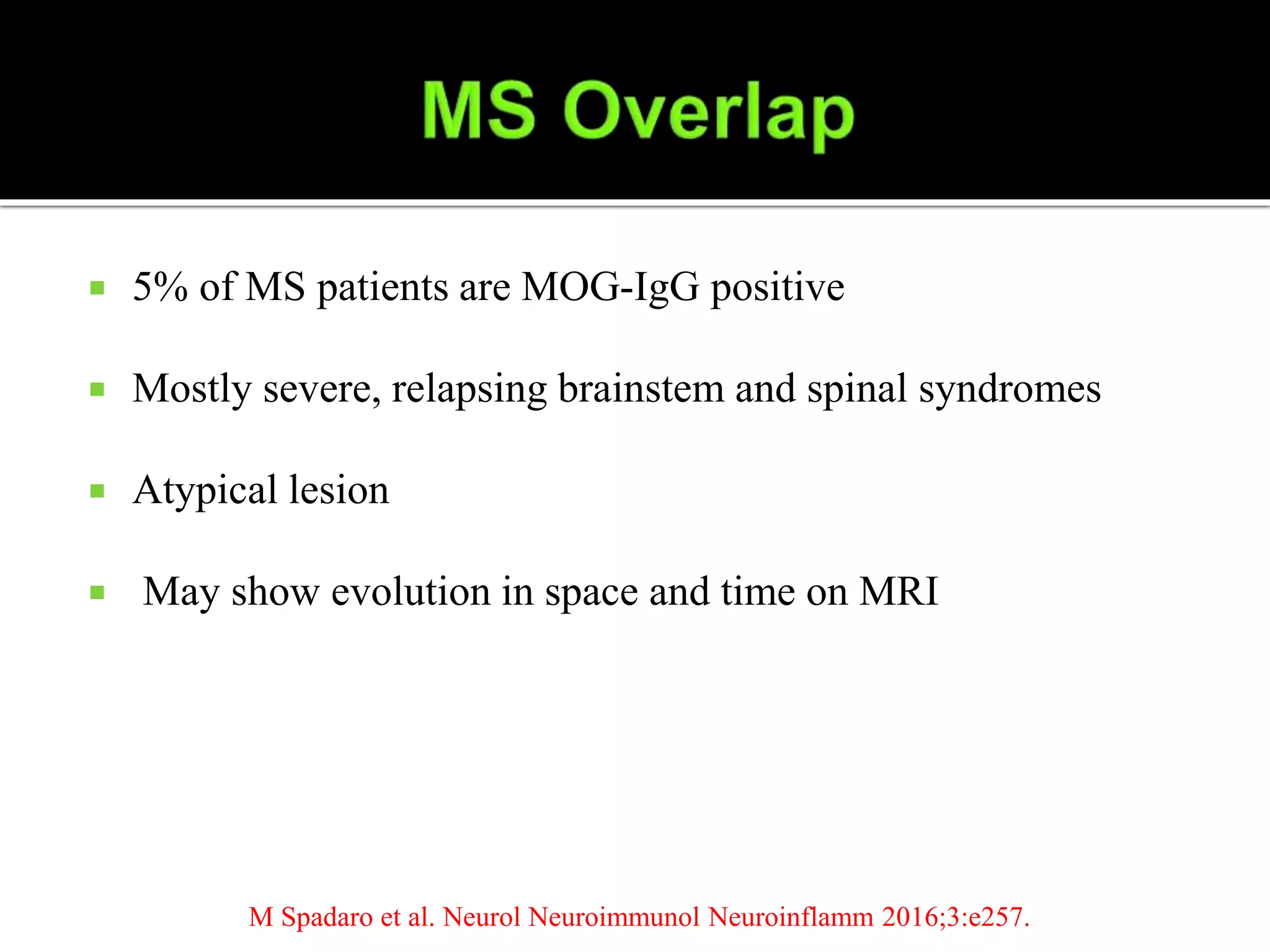  5% of MS patients are MOG-IgG positive
 Mostly severe, relapsing brainstem and spinal syndromes
 Atypical lesion
 May show evolution in space and time on MRI
M Spadaro et al. Neurol Neuroimmunol Neuroinflamm 2016;3:e257.
 