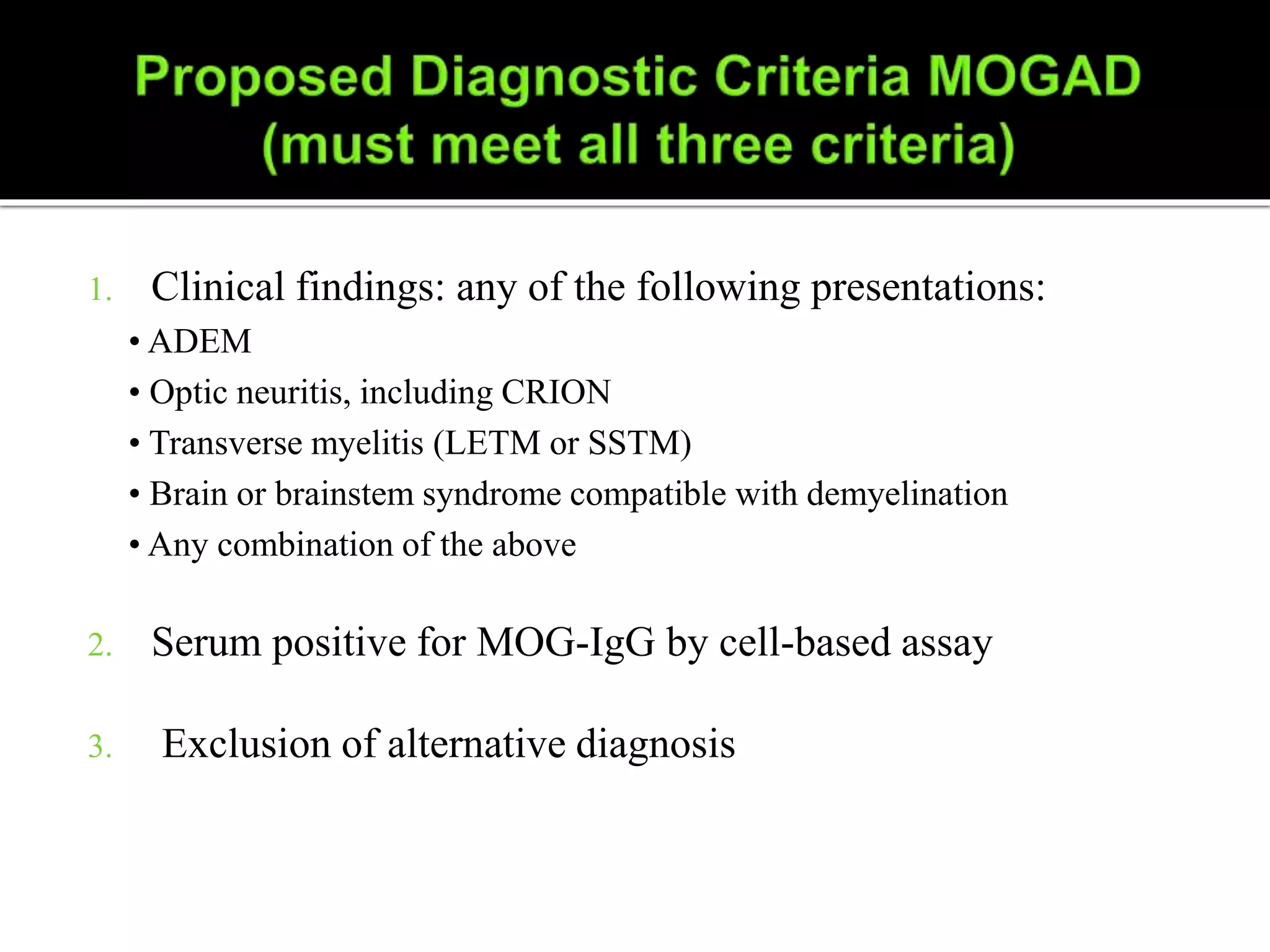 1. Clinical findings: any of the following presentations:
• ADEM
• Optic neuritis, including CRION
• Transverse myelitis (LETM or SSTM)
• Brain or brainstem syndrome compatible with demyelination
• Any combination of the above
2. Serum positive for MOG-IgG by cell-based assay
3. Exclusion of alternative diagnosis
 