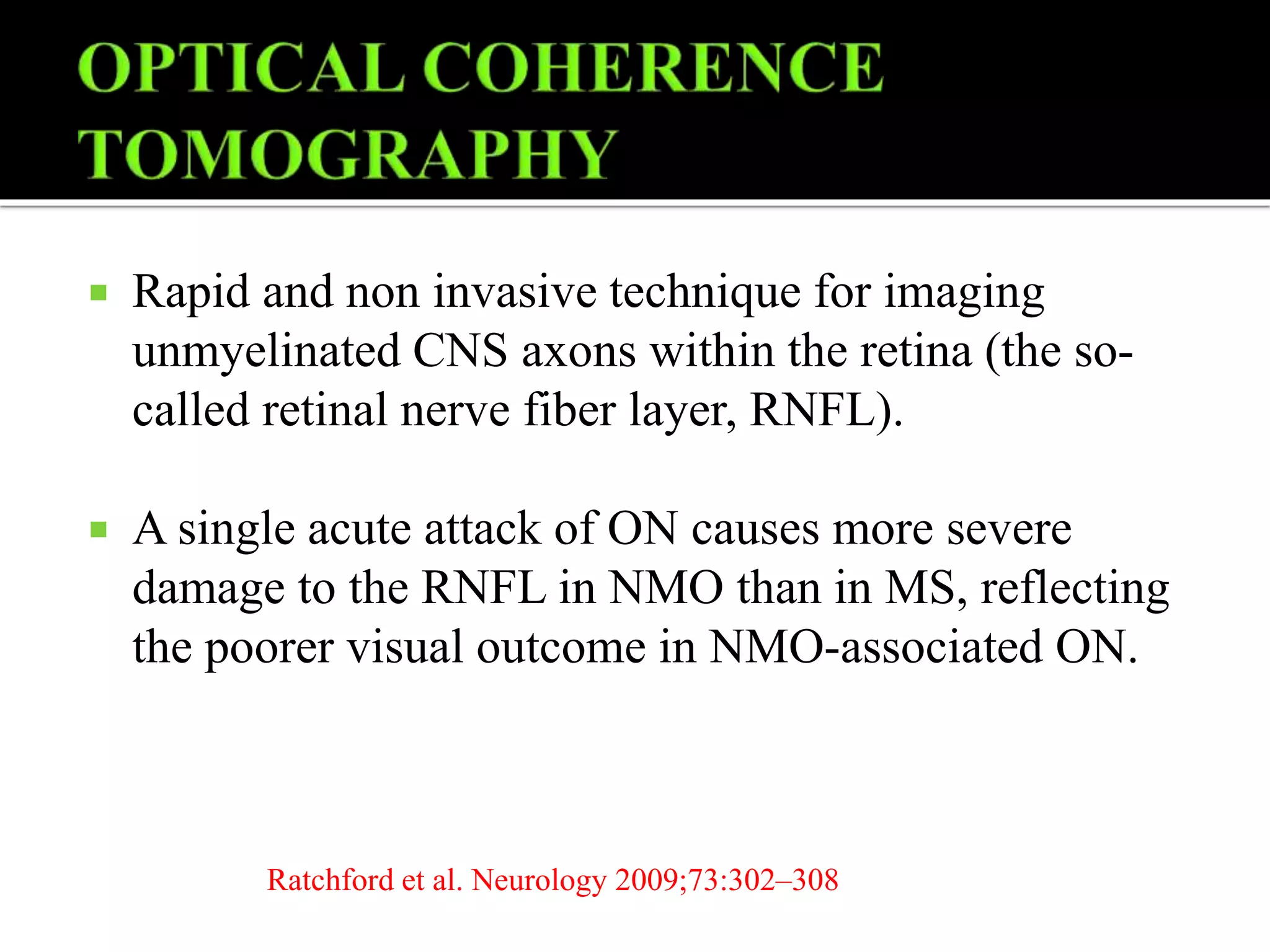  Rapid and non invasive technique for imaging
unmyelinated CNS axons within the retina (the so-
called retinal nerve fiber layer, RNFL).
 A single acute attack of ON causes more severe
damage to the RNFL in NMO than in MS, reflecting
the poorer visual outcome in NMO-associated ON.
Ratchford et al. Neurology 2009;73:302–308
 