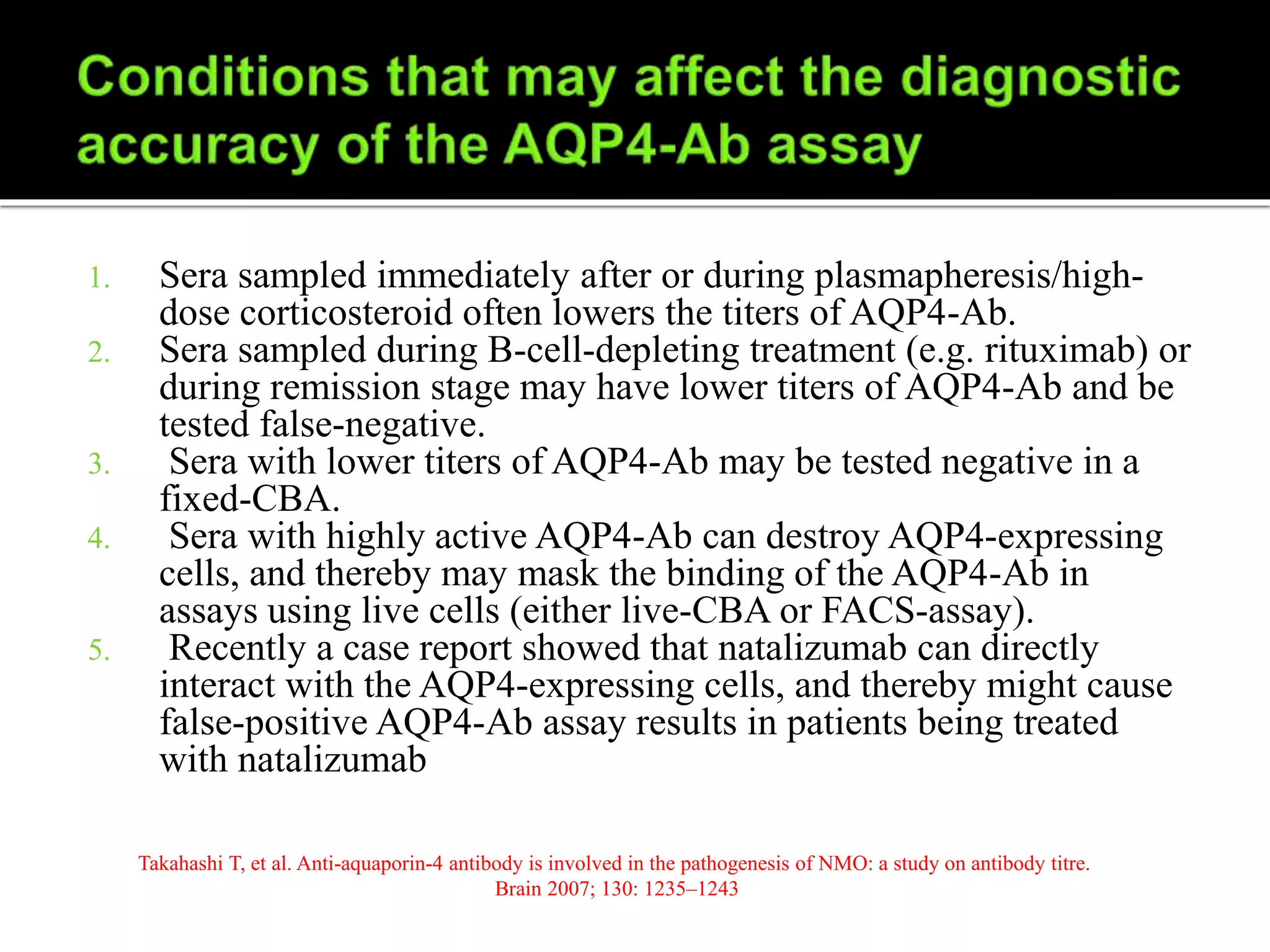 1. Sera sampled immediately after or during plasmapheresis/high-
dose corticosteroid often lowers the titers of AQP4-Ab.
2. Sera sampled during B-cell-depleting treatment (e.g. rituximab) or
during remission stage may have lower titers of AQP4-Ab and be
tested false-negative.
3. Sera with lower titers of AQP4-Ab may be tested negative in a
fixed-CBA.
4. Sera with highly active AQP4-Ab can destroy AQP4-expressing
cells, and thereby may mask the binding of the AQP4-Ab in
assays using live cells (either live-CBA or FACS-assay).
5. Recently a case report showed that natalizumab can directly
interact with the AQP4-expressing cells, and thereby might cause
false-positive AQP4-Ab assay results in patients being treated
with natalizumab
Takahashi T, et al. Anti-aquaporin-4 antibody is involved in the pathogenesis of NMO: a study on antibody titre.
Brain 2007; 130: 1235–1243
 