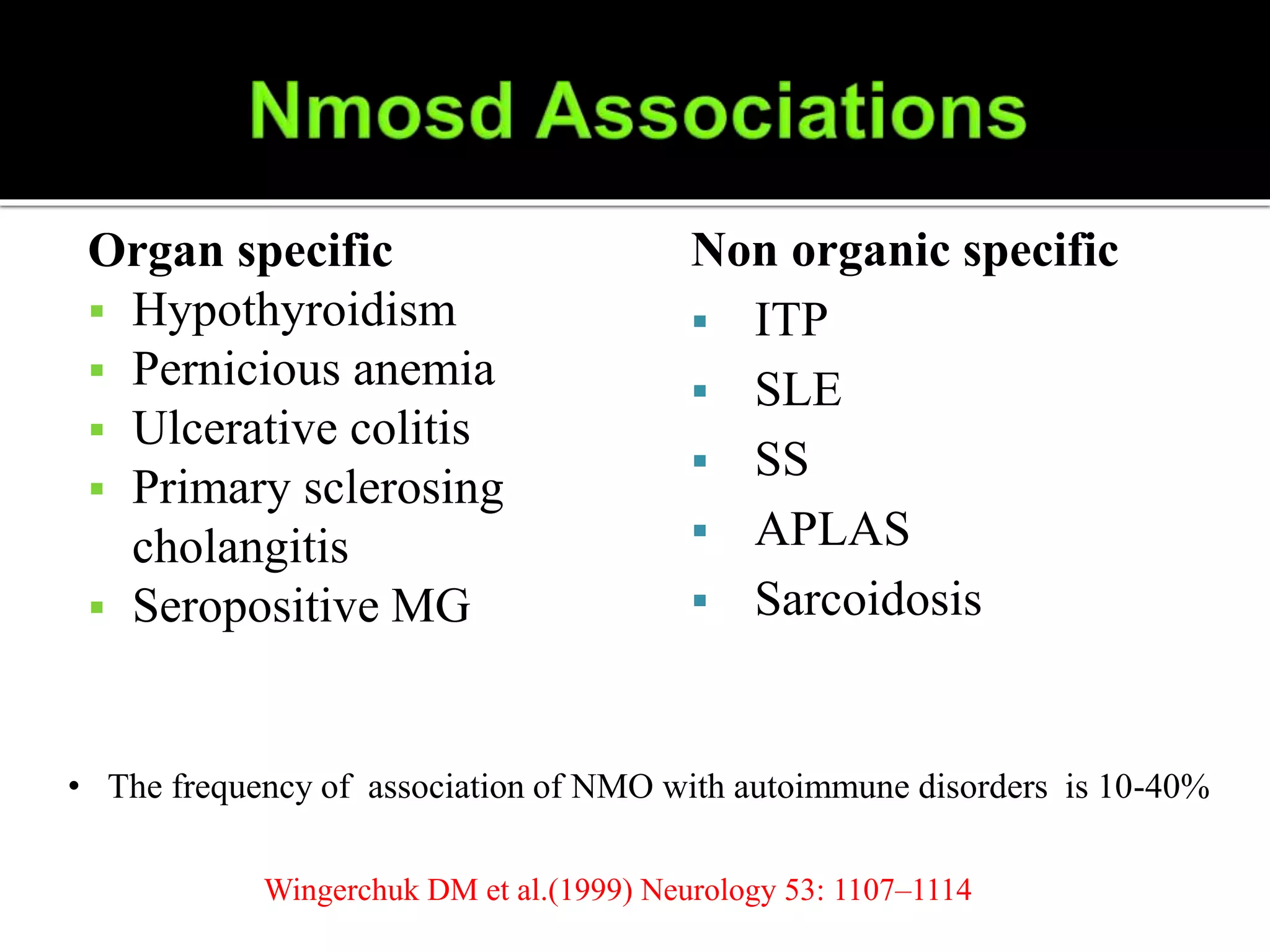 Organ specific
 Hypothyroidism
 Pernicious anemia
 Ulcerative colitis
 Primary sclerosing
cholangitis
 Seropositive MG
Non organic specific
 ITP
 SLE
 SS
 APLAS
 Sarcoidosis
• The frequency of association of NMO with autoimmune disorders is 10-40%
Wingerchuk DM et al.(1999) Neurology 53: 1107–1114
 