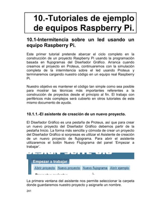 241
10.-Tutoriales de ejemplo
de equipos Raspberry Pi.
10.1-Intermitencia sobre un led usando un
equipo Raspberry Pi.
Este primer tutorial pretende abarcar el ciclo completo en la
construcción de un proyecto Raspberry Pi usando la programación
basada en flujogramas del Diseñador Gráfico. Arranca cuando
creamos el proyecto en Proteus, continuaremos con la simulación
completa de la intermitencia sobre el led usando Proteus y
terminaremos cargando nuestro código en un equipo real Raspberry
Pi.
Nuestro objetivo es mantener el código tan simple como sea posible
para mostrar las técnicas más importantes referentes a la
construcción de proyectos desde el principio al fin. El trabajo con
periféricos más complejos será cubierto en otros tutoriales de este
mismo documento de ayuda.
10.1.1.-El asistente de creación de un nuevo proyecto.
El Diseñador Gráfico es una pestaña de Proteus, así que para crear
un nuevo proyecto del Diseñador Gráfico debemos partir de la
pestaña Inicio. La forma más sencilla y cómoda de crear un proyecto
del Diseñador Gráfico si sorpresas es utilizar el Asistente de creación
de un nuevo proyecto de flujograma. Para abrir el asistente
utilizaremos el botón Nuevo Flujograma del panel ‘Empezar a
trabajar’.
La primera ventana del asistente nos permite seleccionar la carpeta
donde guardaremos nuestro proyecto y asignarle un nombre.
 