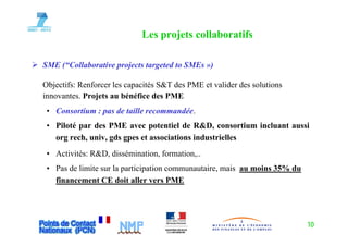 Les projets collaboratifs
                                 p j

SME (“Collaborative projects targeted to SMEs »)
    ( Collaborative

Objectifs: Renforcer les capacités S&T des PME et valider des solutions
innovantes.
innovantes Projets au bénéfice des PME
 • Consortium : pas de taille recommandée.
 • Pil é par d PME avec potentiel d R&D consortium i l
   Piloté     des                    i l de R&D,          i incluant aussi
                                                                         i
   org rech, univ, gds gpes et associations industrielles
 • A i i é R&D, dissémination, formation,..
   Activités: R&D di é i i f         i
 • Pas de limite sur la participation communautaire, mais au moins 35% du
   financement CE doit aller vers PME
   fi           t     d it ll




                                                                            10
 