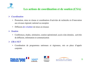 Les actions de coordination et de soutien (CSA)
                                                         (   )

Coordination
• Promotion, mise en réseau et coordination d’activités de recherche et d’innovation
  aux niveaux régional, national ou européen
• Diffusion des résultats de mises en réseaux

Soutien
• Conférences, études, séminaires, soutien opérationnel, accès à des données, activités
  de diffusion, information et communication

ERA-NET
• Coordination de programmes nationaux et régionaux, mis en place d’appels
  conjoints




                                                                                      11
 
