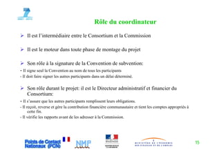 Rôle du coordinateur
    Il est l’intermédiaire entre le Consortium et la Commission

    Il est le moteur dans toute phase de montage du projet

    Son rôle à la signature de la Convention de subvention:
- Il signe seul la Convention au nom de tous les participants
- Il doit faire signer les autres p
                  g               participants dans un délai déterminé.
                                         p

    Son rôle durant le projet: il est le Directeur administratif et financier du
    Consortium:
- Il s’assure que les autres participants remplissent leurs obligations.
- Il reçoit, reverse et gère la contribution financière communautaire et tient les comptes appropriés à
      cette fin.
- Il vérifie les rapports avant de les adresser à la Commission.




                                                                                                          15
 