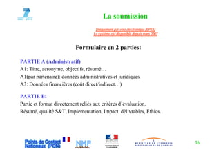 La soumission
                                    Uniquement par voie électronique (EPSS)
                                   Le système est disponible depuis mars 2007


                          Formulaire en 2 parties:

PARTIE A (Ad i i t tif)
             (Administratif)
A1: Titre, acronyme, objectifs, résumé…
A1(par partenaire): données administratives et juridiques
A3: Données financières (coût direct/indirect…)

PARTIE B:
Partie et format directement reliés aux critères d’évaluation.
Résumé, q, qualité S&T, Implementation, Impact, délivrables, Ethics…
                       , p              , p ,                ,




                                                                                16
 