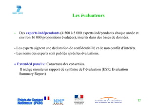 Les évaluateurs


-   Des experts indépendants (4 500 à 5 000 experts indépendants chaque année et
    environ 16 000 propositions évaluées), inscrits dans des bases de données.

- Les experts signent une déclaration de confidentialité et de non conflit d’intérêts.
- Les noms des experts sont publiés après les évaluations.
                  p         p         p

« Extended panel »: Consensus des consensus.
   Il rédige ensuite un rapport de synthèse de l’évaluation (ESR: Evaluation
   Summary Report)




                                                                                         17
 
