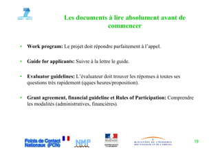 Les documents à lire absolument avant de
                                  commencer

•   Work program: Le projet doit répondre parfaitement à l’appel.

•   G id for applicants: S i
    Guide f     li   t Suivre à la lettre le guide.
                                l l       l    id

•   Evaluator guidelines: L’évaluateur doit trouver les réponses à toutes ses
                           L évaluateur
    questions très rapidement (qques heures/proposition).

•   Grant agreement, financial guideline et Rules of Participation: Comprendre
    les modalités (administratives, financières).




                                                                                 19
 