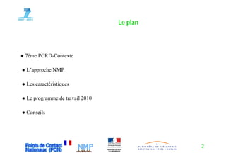 Le plan
                                    p



● 7ème PCRD-Contexte

● L’approche NMP

● Les caractéristiques

● Le programme de travail 2010

● Conseils




                                           2
 