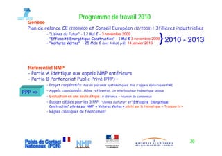 Programme de travail 2010
  Génèse
  Plan de relance CE (2008)800 et Conseil Européen                 (12/2008)    : 3filières industrielles
          - "Usines du Futur" - 1.2 Md € - 3 novembre 2009
          - "Efficacité Energétique Construction" - 1 Md € 3 novembre 2009
          - "Voitures Vertes" - 25 Mds € d t 4 Md€ prêt 14 janvier 2010
                                           dont        êt
                                                                                    } 2010 - 2013

  Référentiel NMP
  - Partie A identique aux appels NMP antérieurs
  - P ti B Partenariat Public Privé (PPP) :
    Partie P t       i t P bli P i é
          - Projet coopératifs: Pas de plafonds systématiques. Pas d'appels spécifiques PME
          - Appels coordonnés: Même référentiel, Un interlocuteur thématique unique
PPP =>
          - Evaluation en une seule étape: A di t
                                             distance + réunion d consensus
                                                         é i de
          - Budget dédiés pour les 3 PPP: "Usines du Futur" et" Efficacité Energétique
           Construction" pilotés par NMP. « Voitures Vertes » piloté par la thématique « Transports »
          - Règles classiques de financement
              g          q




                                                                                                        20
 