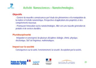 Activité Nanosciences – Nanotechnologies

Objectifs
  - Générer de nouvelles connaissances par l’étude des p
                                           p             phénomènes et la manipulation de
                                                                                 p
  la matière à l’échelle nanométrique. Perspectives d’applications des propriétés et des
  comportements nouveaux.
  - Promouvoir ll’innovation via les nanotechnologies Aller vers une nouvelle génération de
                  innovation         nanotechnologies.
  produits et de services durables.

Pluridisciplinarité
Pl idi i li         ité
    Intégration et convergence de plusieurs disciplines: biologie, chimie, physique,
   électronique, S&T de l’ingénieur, mathématiques.

Impact sur la société
  Conséquences sur la santé, l’environnement, la sécurité. Acceptation par la société.
                      santé l’environnement sécurité                          société




                                                                                         23
 