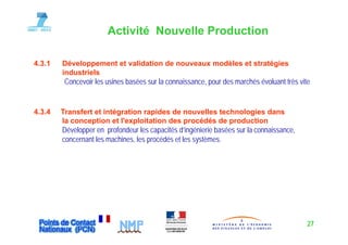 Activité Nouvelle Production

4.3.1   Développement et validation de nouveaux modèles et stratégies
               pp                                                g
        industriels
         Concevoir les usines basées sur la connaissance, pour des marchés évoluant très vite


4.3.4   Transfert et intégration rapides de nouvelles technologies dans
        la conception et l exploitation des procédés de production
                          l'exploitation
        Développer en profondeur les capacités d’ingénierie basées sur la connaissance,
        concernant les machines, les procédés et les systèmes.




                                                                                            27
 