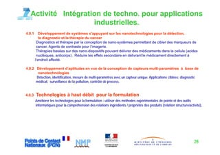 Activité Intégration de techno. pour applications
                     industrielles.
4.0.1      Développement de systèmes s'appuyant sur les nanotechnologies pour la détection,
           le diagnostic et la thérapie du cancer
         Diagnostics et thérapie par la conception de nano systèmes permettant de cibler des marqueurs de
                                                       nano-systèmes
         cancer. Agents de contraste pour l’imagerie.
         Thérapies basées sur des nano-dispositifs pouvant délivrer des médicaments dans la cellule (acides
         nucléiques, anticorps) . Réduire les effets secondaire en délivrant le médicament directement à
        l’endroit affecté.
        l endroit affecté

4.0.2 Développement d’aptitudes en vue de la conception de capteurs multi-paramètres à base de
       nanotechnologies
      Détection, identification,
      Détection identification mesure de multi-paramètres avec un capteur unique Applications ciblées: diagnostic
                                                                          unique.
      médical, surveillance de la pollution, contrôle de process.


4.0.3
403     Technologies à haut débit pour la formulation
        Améliorer les technologies pour la formulation : utiliser des méthodes expérimentales de pointe et des outils
        informatiques pour la compréhension des relations ingrédients / propriétés des produits (relation structure/activité),




                                                                                                                        28
 