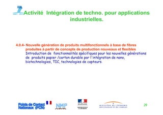 Activité Intégration de techno. pour applications
                       industrielles.
                       industrielles



4.0.4-
4 0 4 Nouvelle génération de produits multifonctionnels à base de fibres
       produites à partir de concepts de production nouveaux et flexibles
       Introduction de fonctionnalités spécifiques pour les nouvelles générations
       de produits papier /carton durable par l intégration de nano
                                               l'intégration   nano,
       biotechnologies, TIC, technologies de capteurs.




                                                                               29
 