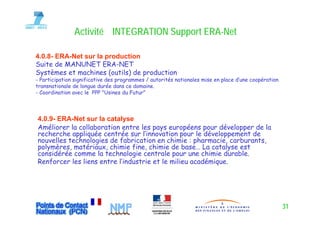 Activité INTEGRATION Support ERA-Net
                                      pp ERA-

4.0.8- ERA-Net sur la production
Suite de MANUNET ERA NET
   i d               ERA-NET
Systèmes et machines (outils) de production
- Participation significative des programmes / autorités nationales mise en place d’une coopération
transnationale de longue durée dans ce domaine
                                         domaine.
- Coordination avec le PPP "Usines du Futur"




4.0.9- ERA-Net sur la catalyse
Améliorer la collaboration entre les pays européens pour développer de la
recherche appliquée centrée sur l’innovation pour le développement de
nouvelles technologies d f b i ti en chimie : pharmacie, carburants,
      ll t h l i de fabrication             hi i     h      i  b    t
polymères, matériaux, chimie fine, chimie de base… La catalyse est
considérée comme la technologie centrale pour une chimie durable.
Renforcer les liens entre l’industrie et le milieu académique.
    f                                                     q




                                                                                                      31
 