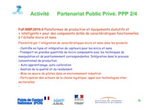 Activité            Partenariat Public Privé. PPP 2/4

FoF NMP 2010-3 Plateformes de production et équipements évolutifs et
FoF.NMP.2010 3
« intelligents » pour des composants dotés de caractéristiques fonctionnelles
à l'échelle micro et nano
Flexibilité par l intégration de caractéristiques micro et nano dans les produits
                l'intégration
- Contrôle en ligne et intégration de capteurs pour les micro et nano
-Transport en grandes quantités de micro composants avec les techniques de
manipulation et de positionnement correspondantes. Intégration dans le process
conventionnel de production
- Auto-apprentissage, auto-calibration
- Gestion de la qualité et du rendement
- Mise en œuvre de pilotes dans un environnement industriel
- Participation des acteurs de la chaine logistique; appel aux technologies inter
sectorielles
-



                                                                                    36
 
