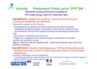 Activité               Partenariat Public privé. PPP 3/4
                  Bâtiments à hautes performances énergétiques
                 NMP 30 M€, Energy 15 M€ ,ICT 15 M€, ENV 5 M€ )

EeB NMP 2010 1 Dispositifs d'isolation hautes performances pour
EeB.NMP.2010-1               d isolation
l'efficacité énergétique des bâtiments.
 Isolation des organes ou des structures :
- Développement de systèmes d’isolation basés sur les nanotechnologies
                            d isolation
- composites aérogels/aérogels, nanomousses, films isolants nanostructurés
- Accroissement des caractéristiques thermiques et mécaniques :Rénovation,
coût
- Sécurité sur l'ensemble du cycle de vie
- Propriétés complémentaires: photochromique, retardateurs de flamme,
contrôle de l’humidité, biocide;
Impact: réduire le coût de l’isolation nano réduction des pertes pour les vitres -
                            l isolation nano,
Isolation acoustique
EeB.NMP.2010-2 Nouvelles technologies pour l'efficacité énergétique des
 bâtiments u ni
 bâtim nts au niveau du district urbain (quartier); ( éducti n ou autonomie
                   u    dist ict u b in (qu ti ); (réduction u ut n mi
 énergétique)
 Conception, technologies, outils de modélisation
- Livrables,(si p
            ,( possible) au niveau du district pour les constructions à usages privatifs et publics (
                       )                       p                           g   p            p
  bureaux, hôpitaux, écoles, gares, aéroports…)
- Objectifs économiques
                                                                                                    37
 