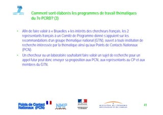 Comment sont élaborés les programmes de travail thématiques
          du 7e PCRD? (3)

•   Afin de faire valoir à « Bruxelles » les intérêts des chercheurs français les 2
                                                                     français,
    représentants français à un Comité de Programme donné s’appuient sur les
    recommandations d’un groupe thématique national (GTN), ouvert à toute institution de
    recherche intéressée par la thématique ainsi qu aux Points de Contacts Nationaux
                                                     qu’aux
    (PCN).
•   Un chercheur ou un laboratoire souhaitant faire valoir un sujet de recherche pour un
    appel futur peut donc envoyer sa proposition aux PCN, aux représentants au CP et aux
    membres du GTN.




                                                                                       41
 