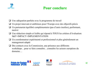 Pour conclure


Une adéquation parfaite avec le programme de travail
Un projet innovant et ambitieux pour l’Europe avec des objectifs précis
Un
U partenariat équilibré complémentaire (pas d’amis i il ) performant,
            i é ilib é         lé    i (     d’ i inutiles),     f
motivé
Une rédaction simple et lisible q répond à TOUS les critères d’évaluation:
                  p             qui p
S&T+IMPACT+IMPLEMENTATION
Un coordonnateur expérimenté et professionnel et plus généralement un
management adapté
Des contacts avec la Commission, une présence aux différents
workshops…pour se faire connaître…connaître les acteurs européens du
domaine…




                                                                             42
 