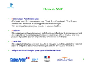 Thème 4 - NMP


•   Nanosciences, Nanotechnologies
    Générer de nouvelles connaissances avec l’étude des phénomènes à l’échelle nano
    Promouvoir l’innovation en développant des nanotechnologies.
    Vers une nouvelle génération de produits et services durables.

•   Matériaux
    Développer d surfaces et matériaux multifonctionnels basés sur la connaissance, ayant
    Dé l         des f        t té i          ltif ti      l b é       l       i          t
    des propriétés sur mesure et des performances prédictibles, afin de créer de nouveaux
    produits et procédés pour un large spectre d’applications industrielles.

•   Production
    Développer et valider de nouveaux modèles et stratégies industriels, adaptatifs Transfert
    rapide et intégration de nouvelles technologies dans les procédés de production

•   Intégration de technologies pour applications industrielles



                                                                                                7
 
