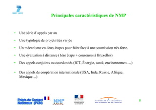 Principales caractéristiques de NMP
                               p                 q


•   Une série d’appels par an

•   Une typologie de projets très variée

•   Un mécanisme en deux étapes pour faire face à une soumission très forte.

•   Une évaluation à distance (1ère étape + consensus à Bruxelles).
                                                        Bruxelles)

•   Des appels conjoints ou coordonnés (ICT, Énergie, santé, environnement…)

•   Des appels de coopération internationale (USA, Inde, Russie, Afrique,
    Mexique…)




                                                                               8
 