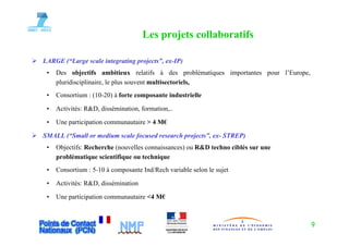 Les projets collaboratifs
                                         p j

LARGE (“Large scale integrating projects”, ex-IP)
 •   Des objectifs ambitieux relatifs à des problématiques importantes pour l’Europe,
     pluridisciplinaire, le plus souvent multisectoriels,
 •   Consortium : (10 20) à forte composante industrielle
                  (10-20)

 •   Activités: R&D, dissémination, formation,..

 •   Une participation communautaire > 4 M€

SMALL (“Small or medium scale focused research projects”, ex- STREP)
 •   Objectifs: Recherche (nouvelles connaissances) ou R&D techno ciblés sur une
     problématique scientifique ou technique
 •   Consortium : 5-10 à composante Ind/Rech variable selon le sujet

 •   Activités: R&D, dissémination

 •   Une participation communautaire <4 M€



                                                                                        9
 