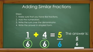 Adding Similar Fractions
Steps:
1. Make sure that you have like fractions.
2. Add the numerators.
3. Write the sum over the denominator.
4. Write the answer in simplest form.
1
6
4
6
5
6
The answer is:
5
6
 