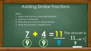 Adding Similar Fractions
Steps:
1. Make sure that you have like fractions.
2. Add the numerators.
3. Write the sum over the denominator.
4. Write the answer in simplest form.
7
9
4
9
11
9
The answer is:
11
9
 