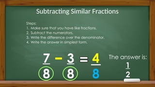 Subtracting Similar Fractions
Steps:
1. Make sure that you have like fractions.
2. Subtract the numerators.
3. Write the difference over the denominator.
4. Write the answer in simplest form.
7
8
3
8
4
8
The answer is:
1
2
 