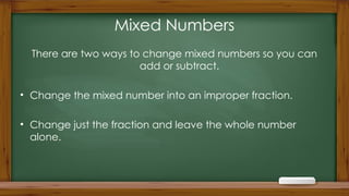 Mixed Numbers
There are two ways to change mixed numbers so you can
add or subtract.
• Change the mixed number into an improper fraction.
• Change just the fraction and leave the whole number
alone.
 