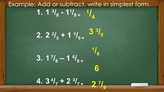 Example: Add or subtract, write in simplest form.
1. 1 3
/8 - 11
/8 =
2. 2 2
/5 + 1 1
/5 =
3. 1 7
/8 – 1 6
/8 =
4. 3 4
/7 + 2 3
/7 =
1
/4
3 3
/5
1
/8
6
2 7
/9
 