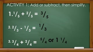 ACTIVITY 1: Add or subtract, then simplify.
1.1
/5 + 2
/5 =
2. 2
/3 - 1
/3 =
3. 3
/4 + 2
/4 =
5
/4 or 1 1
/4
3
/5
1
/3
 