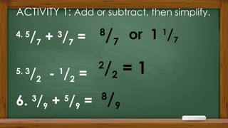 ACTIVITY 1: Add or subtract, then simplify.
8
/9
or 1 1
/7
8
/7
2
/2 = 1
4. 5
/7 + 3
/7 =
5. 3
/2 - 1
/2 =
6. 3
/9 + 5
/9 =
 
