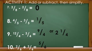 ACTIVITY 1: Add or subtract, then simplify.
7. 2
/8 - 2
/8 =
8. 4
/5 - 3
/5 =
9. 12
/4 - 3
/4 =
10. 2
/6 + 3
/6=
0
5
/6
1
/5
9
/4
or
2 1
/4
 