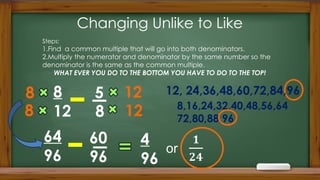 Changing Unlike to Like
8
12
64
96
Steps:
1.Find a common multiple that will go into both denominators.
2.Multiply the numerator and denominator by the same number so the
denominator is the same as the common multiple.
WHAT EVER YOU DO TO THE BOTTOM YOU HAVE TO DO TO THE TOP!
8,16,24,32,40,48,56,64
72,80,88,96
8
12
5
60
8
8 12, 24,36,48,60,72,84,96
12
96
4
96
 
