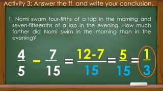 Activity 3: Answer the ff. and write your conclusion.
1. Nomi swam four-fifths of a lap in the morning and
seven-fifteenths of a lap in the evening. How much
farther did Nomi swim in the morning than in the
evening?
4
5
7
15
12-7
15
5
15
1
3
 